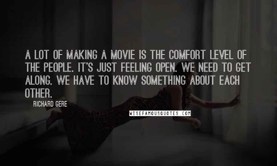 Richard Gere Quotes: A lot of making a movie is the comfort level of the people. It's just feeling open. We need to get along. We have to know something about each other.