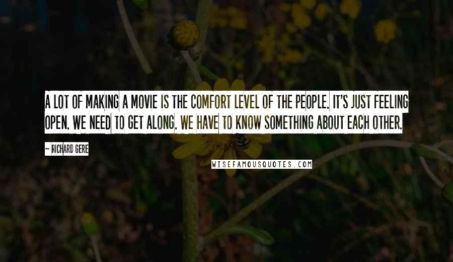 Richard Gere Quotes: A lot of making a movie is the comfort level of the people. It's just feeling open. We need to get along. We have to know something about each other.