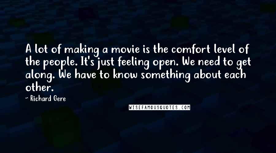 Richard Gere Quotes: A lot of making a movie is the comfort level of the people. It's just feeling open. We need to get along. We have to know something about each other.