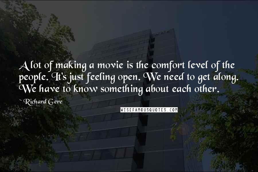 Richard Gere Quotes: A lot of making a movie is the comfort level of the people. It's just feeling open. We need to get along. We have to know something about each other.