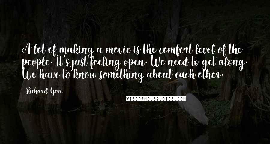 Richard Gere Quotes: A lot of making a movie is the comfort level of the people. It's just feeling open. We need to get along. We have to know something about each other.