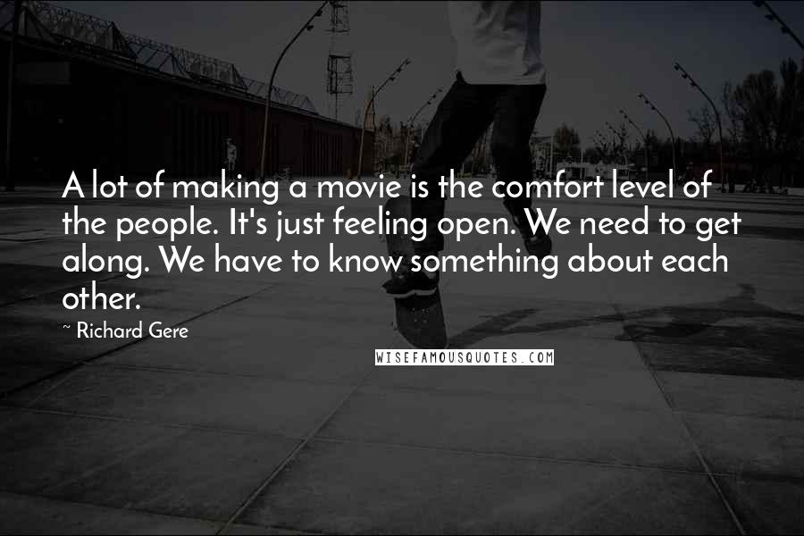 Richard Gere Quotes: A lot of making a movie is the comfort level of the people. It's just feeling open. We need to get along. We have to know something about each other.