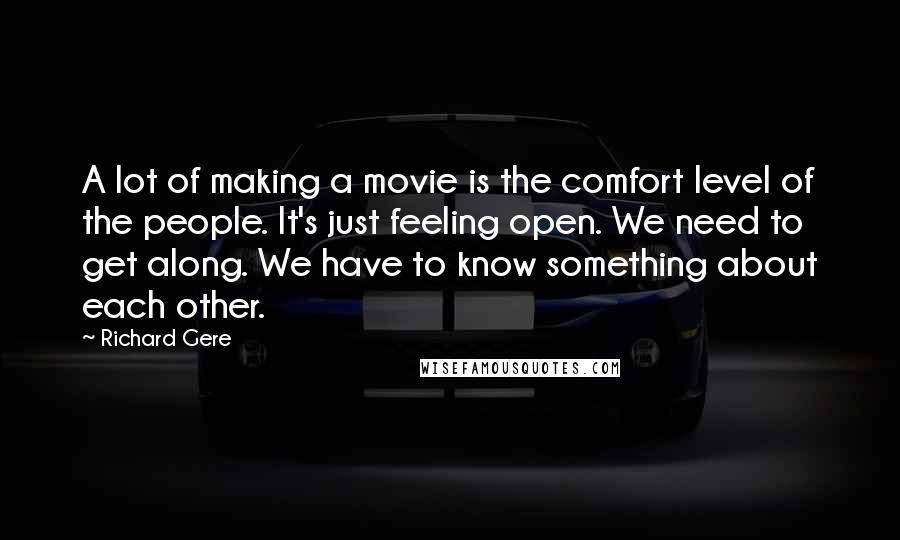 Richard Gere Quotes: A lot of making a movie is the comfort level of the people. It's just feeling open. We need to get along. We have to know something about each other.