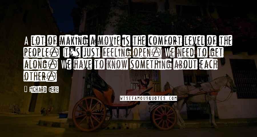 Richard Gere Quotes: A lot of making a movie is the comfort level of the people. It's just feeling open. We need to get along. We have to know something about each other.