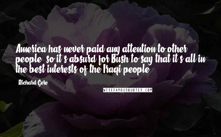 Richard Gere Quotes: America has never paid any attention to other people, so it's absurd for Bush to say that it's all in the best interests of the Iraqi people.