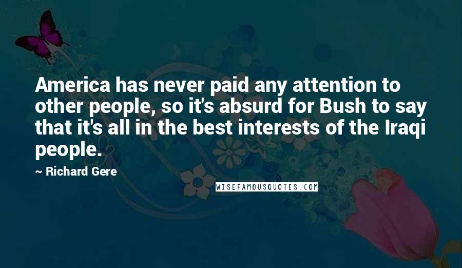 Richard Gere Quotes: America has never paid any attention to other people, so it's absurd for Bush to say that it's all in the best interests of the Iraqi people.