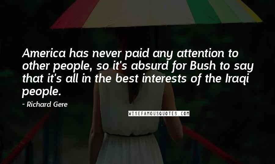 Richard Gere Quotes: America has never paid any attention to other people, so it's absurd for Bush to say that it's all in the best interests of the Iraqi people.