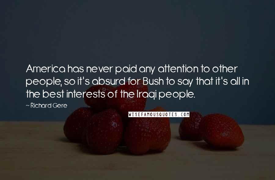 Richard Gere Quotes: America has never paid any attention to other people, so it's absurd for Bush to say that it's all in the best interests of the Iraqi people.