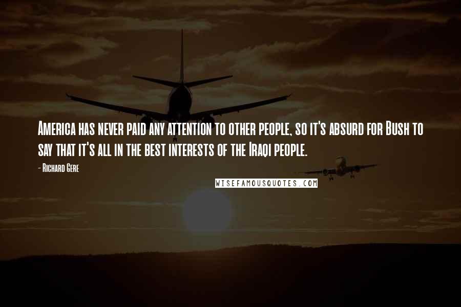 Richard Gere Quotes: America has never paid any attention to other people, so it's absurd for Bush to say that it's all in the best interests of the Iraqi people.