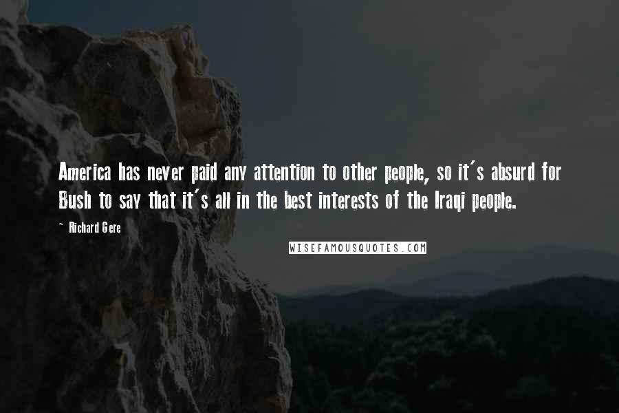 Richard Gere Quotes: America has never paid any attention to other people, so it's absurd for Bush to say that it's all in the best interests of the Iraqi people.