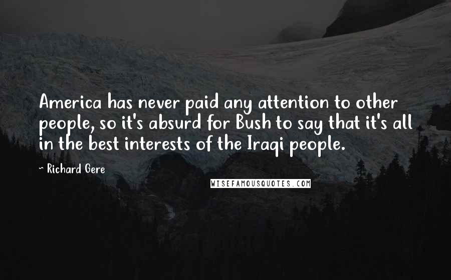 Richard Gere Quotes: America has never paid any attention to other people, so it's absurd for Bush to say that it's all in the best interests of the Iraqi people.