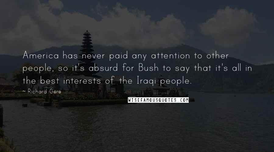 Richard Gere Quotes: America has never paid any attention to other people, so it's absurd for Bush to say that it's all in the best interests of the Iraqi people.