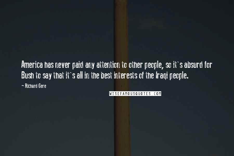 Richard Gere Quotes: America has never paid any attention to other people, so it's absurd for Bush to say that it's all in the best interests of the Iraqi people.