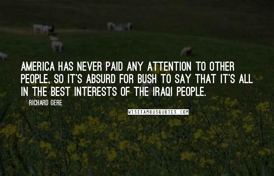 Richard Gere Quotes: America has never paid any attention to other people, so it's absurd for Bush to say that it's all in the best interests of the Iraqi people.