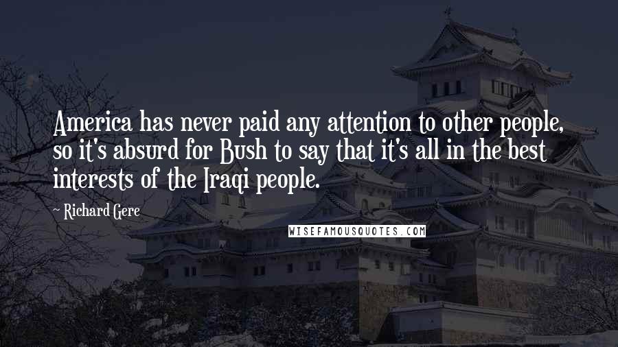 Richard Gere Quotes: America has never paid any attention to other people, so it's absurd for Bush to say that it's all in the best interests of the Iraqi people.