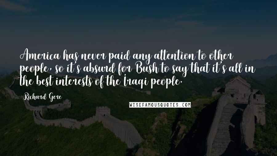 Richard Gere Quotes: America has never paid any attention to other people, so it's absurd for Bush to say that it's all in the best interests of the Iraqi people.