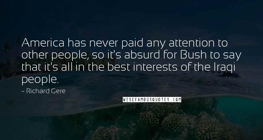 Richard Gere Quotes: America has never paid any attention to other people, so it's absurd for Bush to say that it's all in the best interests of the Iraqi people.