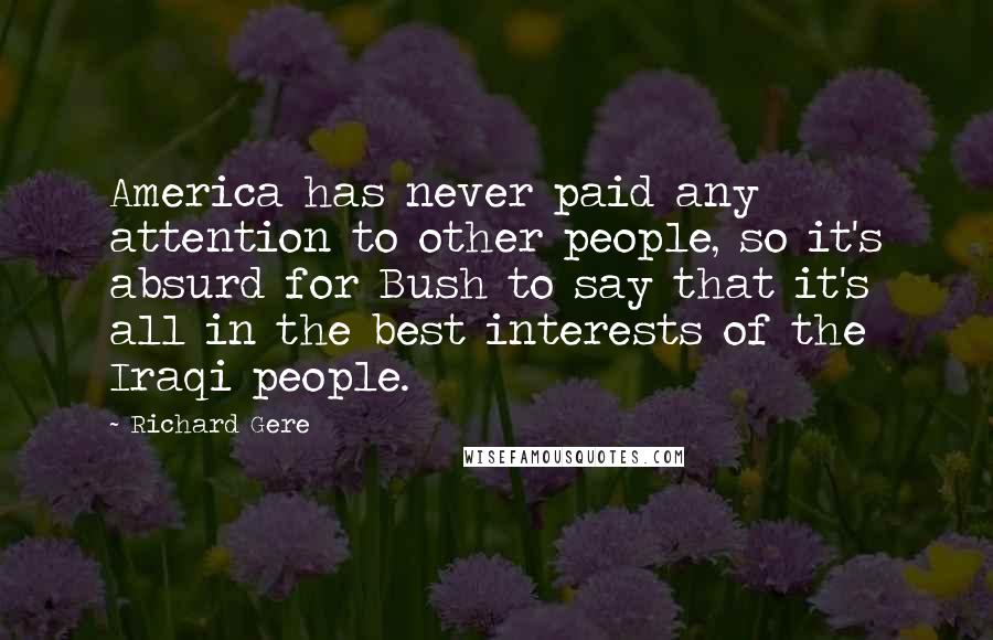 Richard Gere Quotes: America has never paid any attention to other people, so it's absurd for Bush to say that it's all in the best interests of the Iraqi people.