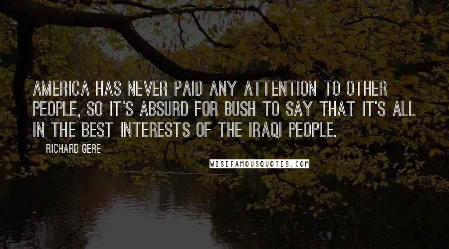 Richard Gere Quotes: America has never paid any attention to other people, so it's absurd for Bush to say that it's all in the best interests of the Iraqi people.