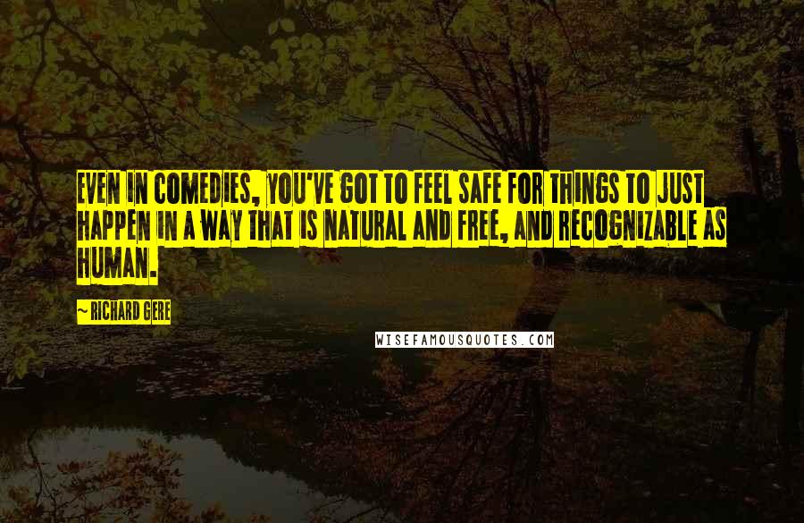 Richard Gere Quotes: Even in comedies, you've got to feel safe for things to just happen in a way that is natural and free, and recognizable as human.