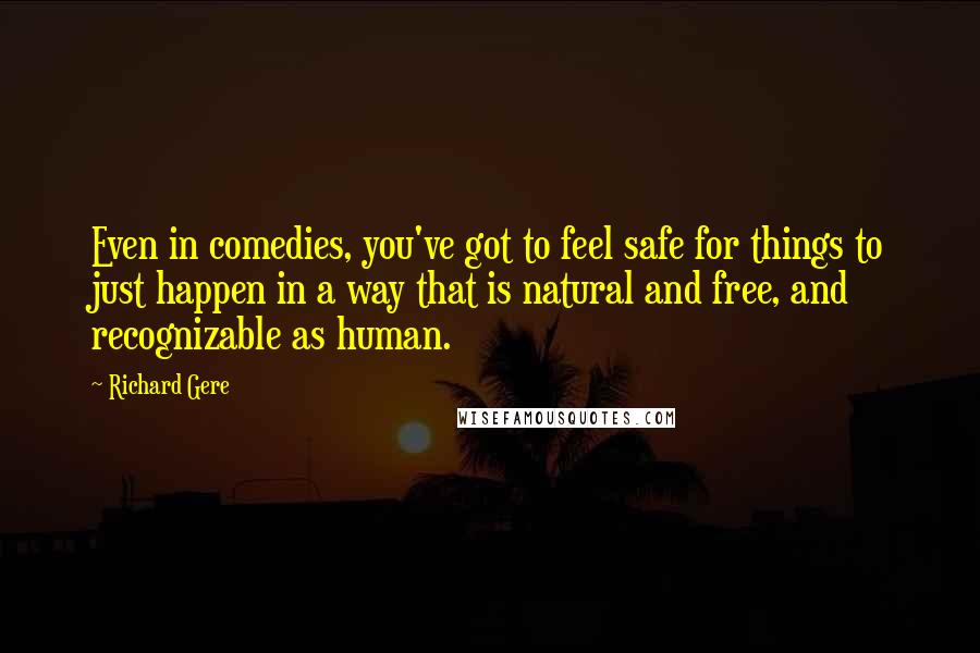 Richard Gere Quotes: Even in comedies, you've got to feel safe for things to just happen in a way that is natural and free, and recognizable as human.