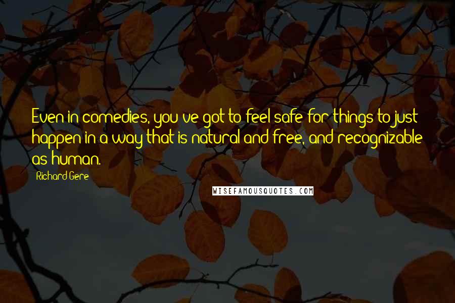 Richard Gere Quotes: Even in comedies, you've got to feel safe for things to just happen in a way that is natural and free, and recognizable as human.