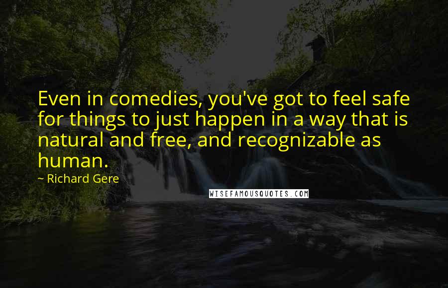 Richard Gere Quotes: Even in comedies, you've got to feel safe for things to just happen in a way that is natural and free, and recognizable as human.