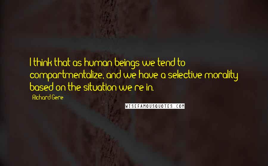 Richard Gere Quotes: I think that as human beings we tend to compartmentalize, and we have a selective morality based on the situation we're in.