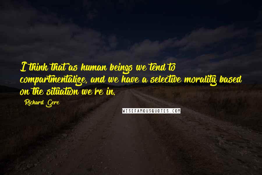 Richard Gere Quotes: I think that as human beings we tend to compartmentalize, and we have a selective morality based on the situation we're in.