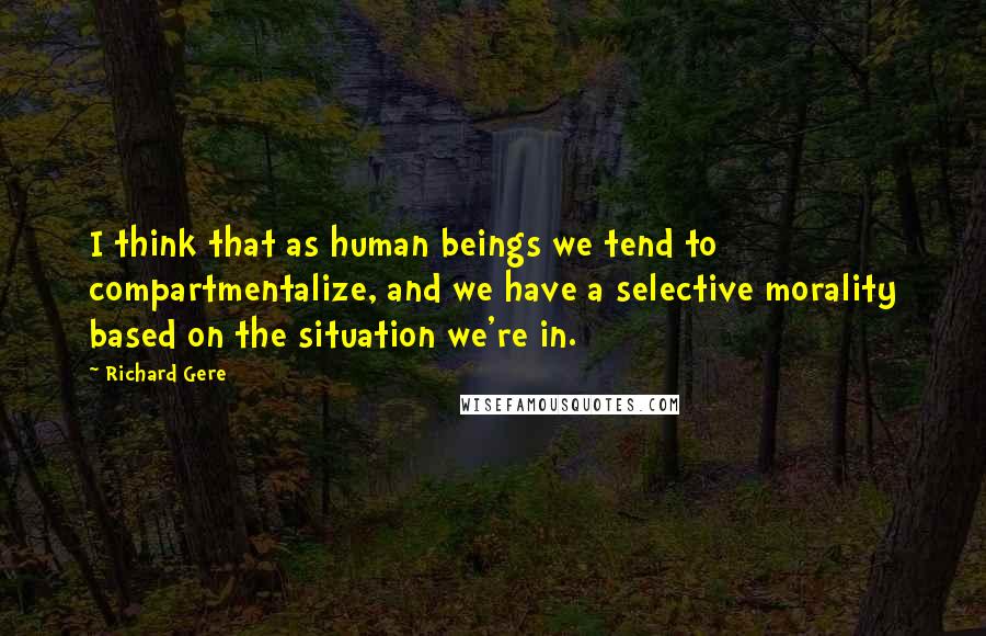 Richard Gere Quotes: I think that as human beings we tend to compartmentalize, and we have a selective morality based on the situation we're in.