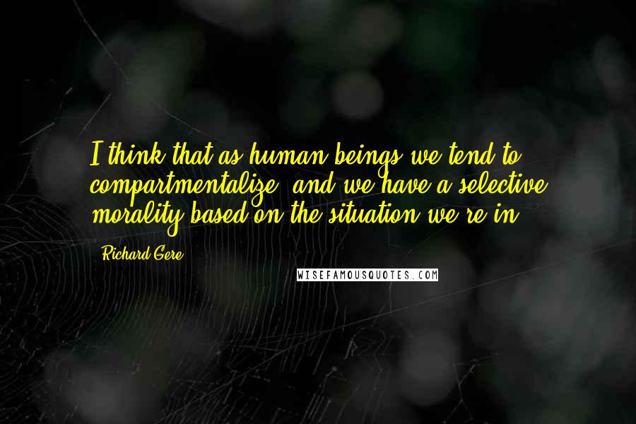 Richard Gere Quotes: I think that as human beings we tend to compartmentalize, and we have a selective morality based on the situation we're in.