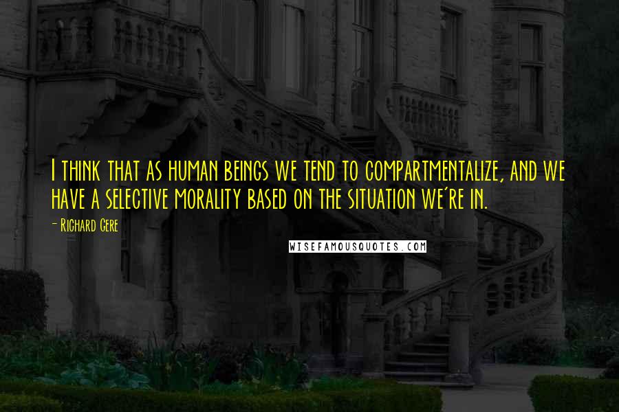 Richard Gere Quotes: I think that as human beings we tend to compartmentalize, and we have a selective morality based on the situation we're in.