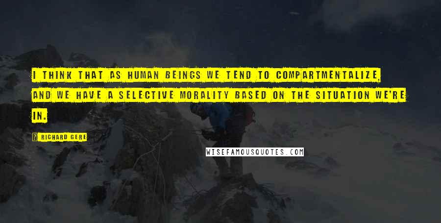Richard Gere Quotes: I think that as human beings we tend to compartmentalize, and we have a selective morality based on the situation we're in.