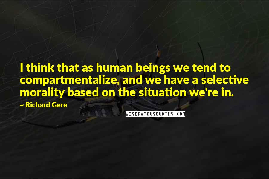 Richard Gere Quotes: I think that as human beings we tend to compartmentalize, and we have a selective morality based on the situation we're in.