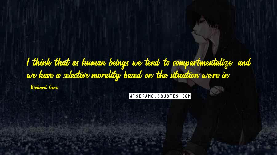 Richard Gere Quotes: I think that as human beings we tend to compartmentalize, and we have a selective morality based on the situation we're in.