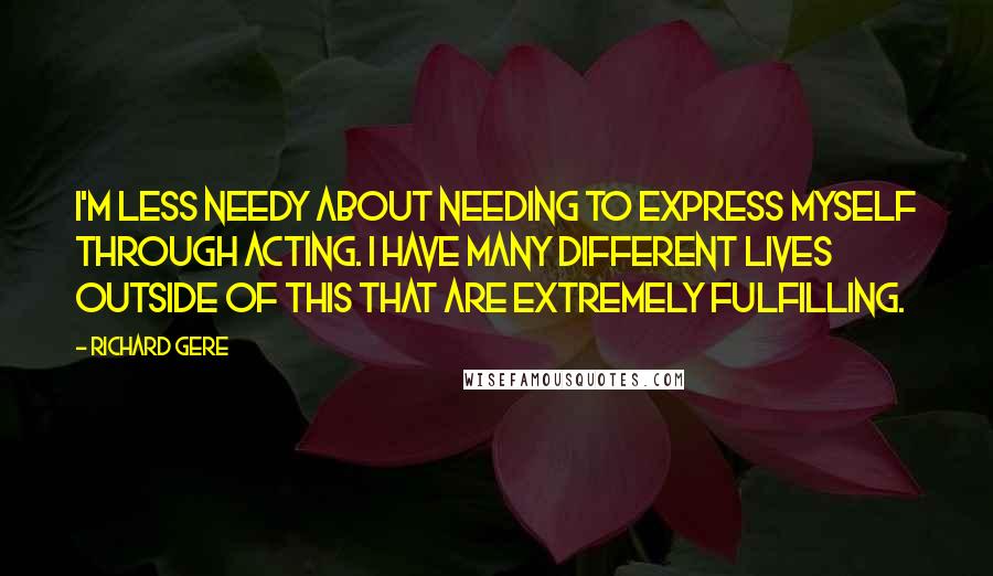 Richard Gere Quotes: I'm less needy about needing to express myself through acting. I have many different lives outside of this that are extremely fulfilling.