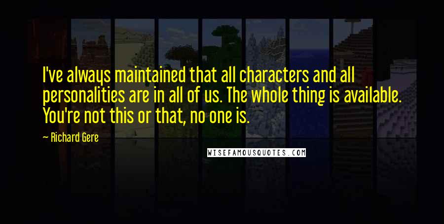 Richard Gere Quotes: I've always maintained that all characters and all personalities are in all of us. The whole thing is available. You're not this or that, no one is.