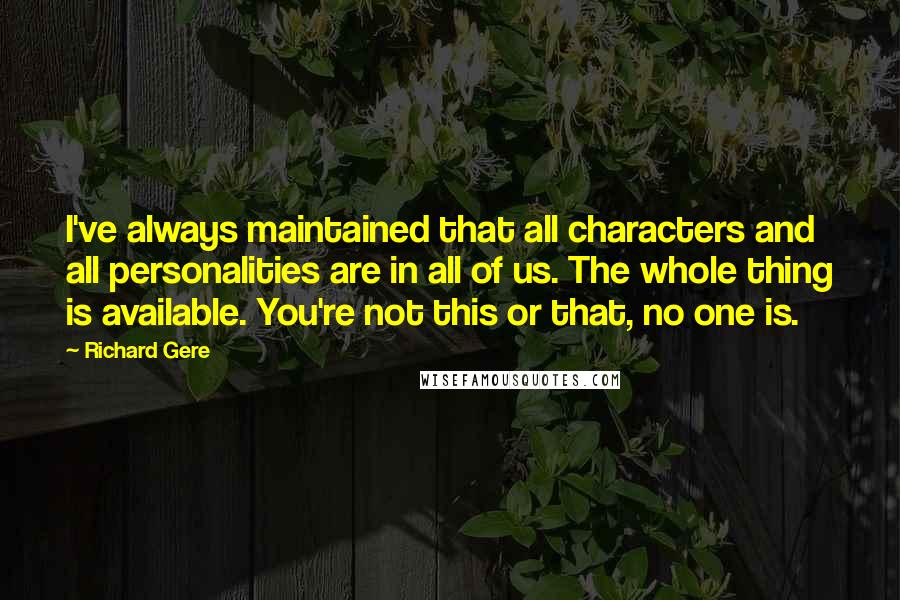 Richard Gere Quotes: I've always maintained that all characters and all personalities are in all of us. The whole thing is available. You're not this or that, no one is.