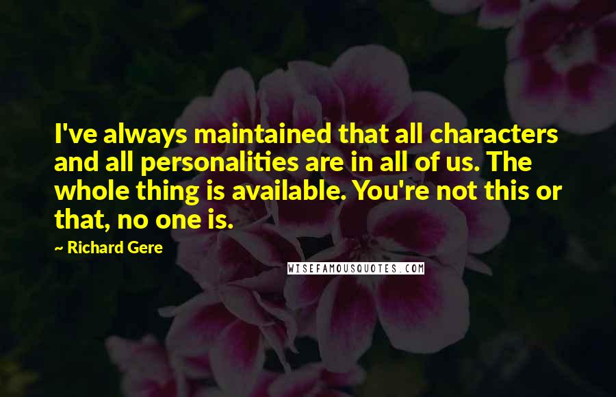 Richard Gere Quotes: I've always maintained that all characters and all personalities are in all of us. The whole thing is available. You're not this or that, no one is.