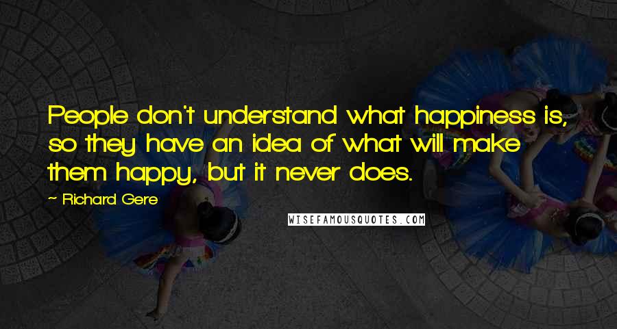 Richard Gere Quotes: People don't understand what happiness is, so they have an idea of what will make them happy, but it never does.