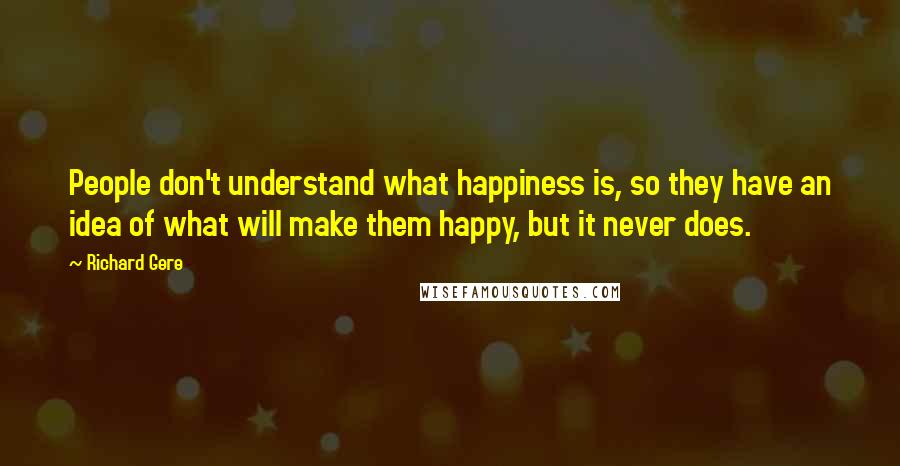 Richard Gere Quotes: People don't understand what happiness is, so they have an idea of what will make them happy, but it never does.
