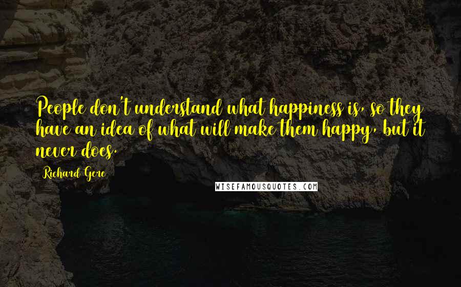 Richard Gere Quotes: People don't understand what happiness is, so they have an idea of what will make them happy, but it never does.