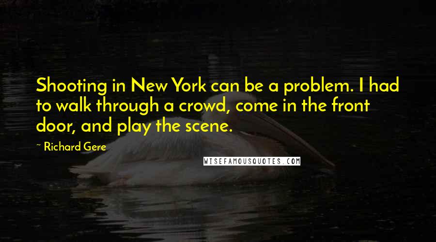 Richard Gere Quotes: Shooting in New York can be a problem. I had to walk through a crowd, come in the front door, and play the scene.