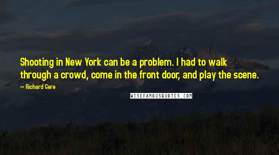 Richard Gere Quotes: Shooting in New York can be a problem. I had to walk through a crowd, come in the front door, and play the scene.