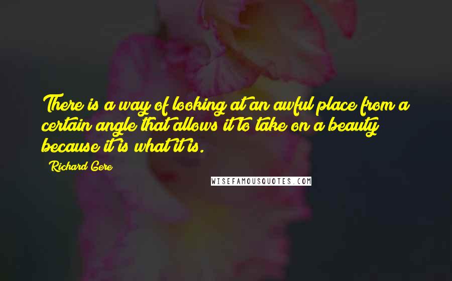 Richard Gere Quotes: There is a way of looking at an awful place from a certain angle that allows it to take on a beauty because it is what it is.