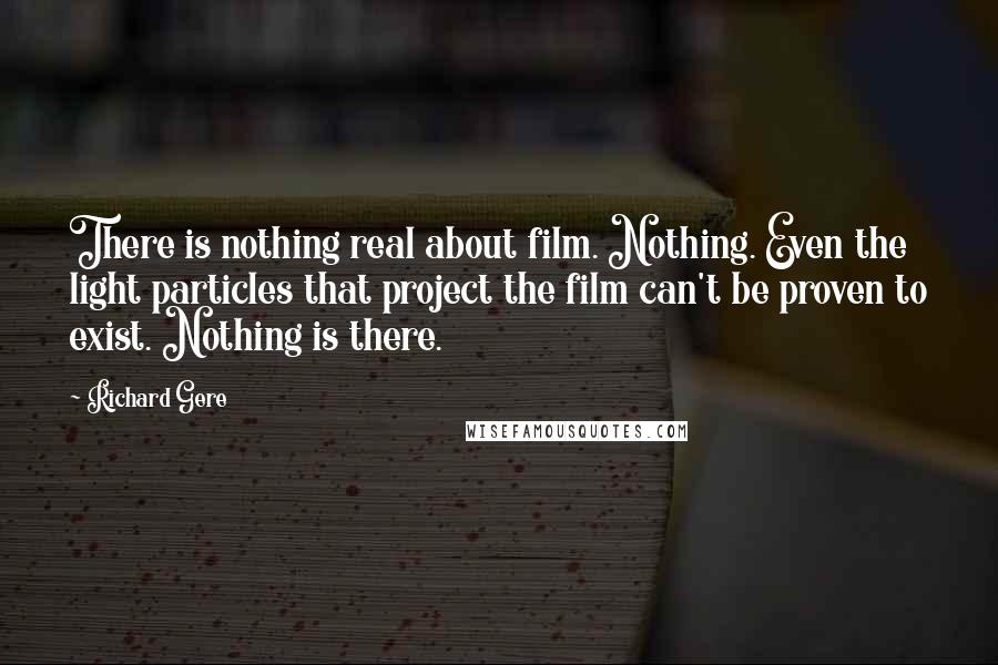 Richard Gere Quotes: There is nothing real about film. Nothing. Even the light particles that project the film can't be proven to exist. Nothing is there.