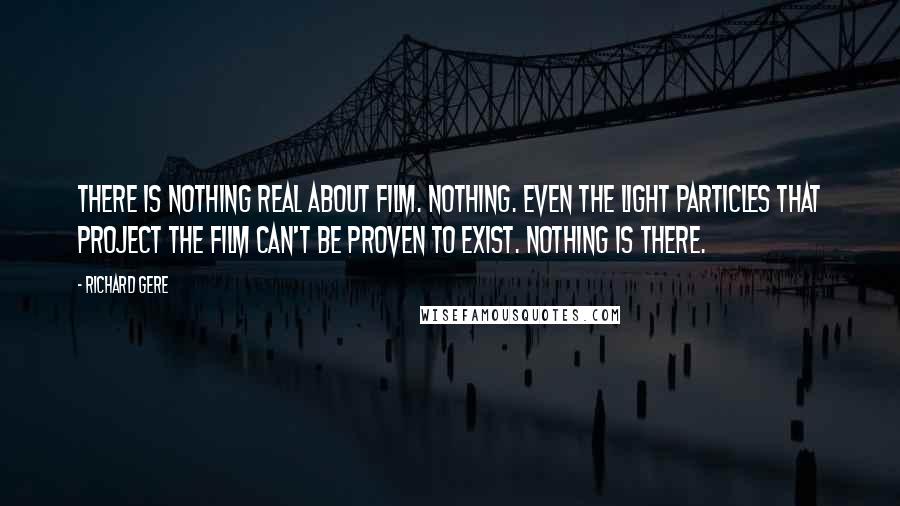 Richard Gere Quotes: There is nothing real about film. Nothing. Even the light particles that project the film can't be proven to exist. Nothing is there.