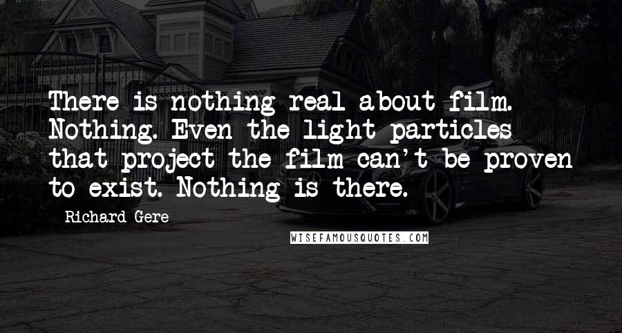 Richard Gere Quotes: There is nothing real about film. Nothing. Even the light particles that project the film can't be proven to exist. Nothing is there.