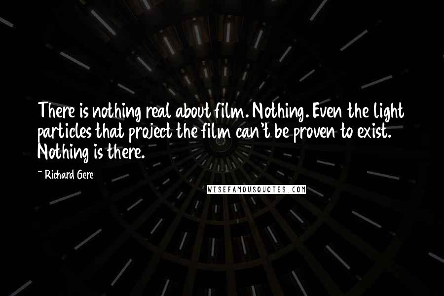 Richard Gere Quotes: There is nothing real about film. Nothing. Even the light particles that project the film can't be proven to exist. Nothing is there.