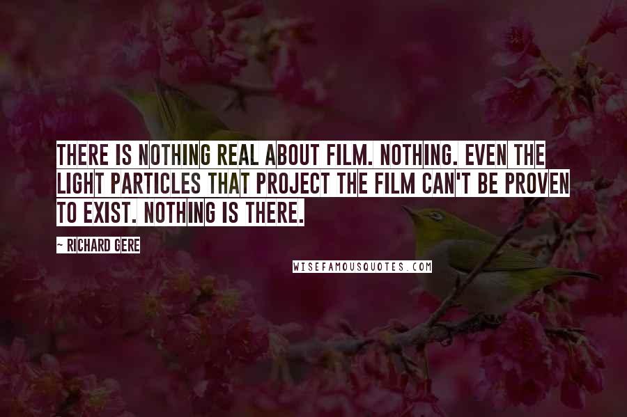 Richard Gere Quotes: There is nothing real about film. Nothing. Even the light particles that project the film can't be proven to exist. Nothing is there.